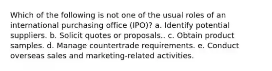 Which of the following is not one of the usual roles of an international purchasing office (IPO)? a. ​Identify potential suppliers. b. ​Solicit quotes or proposals.. c. ​Obtain product samples. d. ​Manage countertrade requirements. e. ​Conduct overseas sales and marketing-related activities.