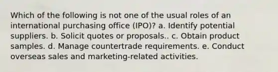 ​Which of the following is not one of the usual roles of an international purchasing office (IPO)? a. ​Identify potential suppliers. b. ​Solicit quotes or proposals.. c. ​Obtain product samples. d. ​Manage countertrade requirements. e. ​Conduct overseas sales and marketing-related activities.