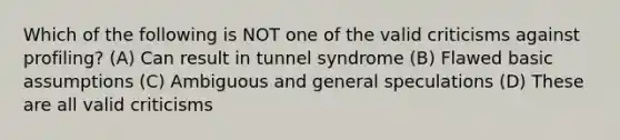 Which of the following is NOT one of the valid criticisms against profiling? (A) Can result in tunnel syndrome (B) Flawed basic assumptions (C) Ambiguous and general speculations (D) These are all valid criticisms