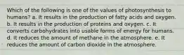 Which of the following is one of the values of photosynthesis to humans? a. It results in the production of fatty acids and oxygen. b. It results in the production of proteins and oxygen. c. It converts carbohydrates into usable forms of energy for humans. d. It reduces the amount of methane in the atmosphere. e. It reduces the amount of carbon dioxide in the atmosphere.