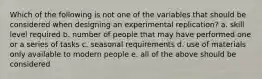 Which of the following is not one of the variables that should be considered when designing an experimental replication? a. skill level required b. number of people that may have performed one or a series of tasks c. seasonal requirements d. use of materials only available to modern people e. all of the above should be considered