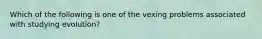 Which of the following is one of the vexing problems associated with studying evolution?