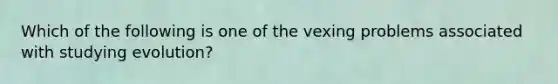 Which of the following is one of the vexing problems associated with studying evolution?