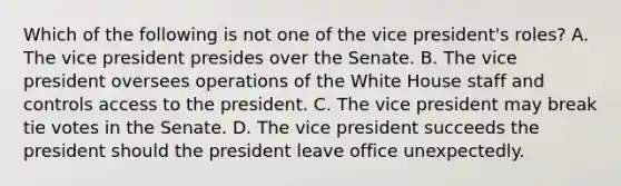 Which of the following is not one of the vice president's roles? A. The vice president presides over the Senate. B. The vice president oversees operations of the White House staff and controls access to the president. C. The vice president may break tie votes in the Senate. D. The vice president succeeds the president should the president leave office unexpectedly.