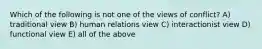 Which of the following is not one of the views of conflict? A) traditional view B) human relations view C) interactionist view D) functional view E) all of the above