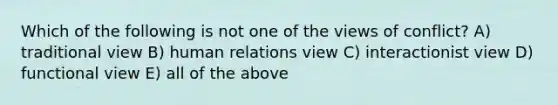 Which of the following is not one of the views of conflict? A) traditional view B) human relations view C) interactionist view D) functional view E) all of the above