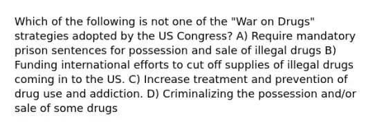 Which of the following is not one of the "War on Drugs" strategies adopted by the US Congress? A) Require mandatory prison sentences for possession and sale of illegal drugs B) Funding international efforts to cut off supplies of illegal drugs coming in to the US. C) Increase treatment and prevention of drug use and addiction. D) Criminalizing the possession and/or sale of some drugs