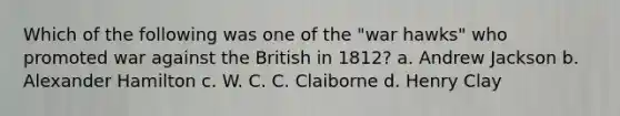 Which of the following was one of the "war hawks" who promoted war against the British in 1812? a. Andrew Jackson b. Alexander Hamilton c. W. C. C. Claiborne d. Henry Clay