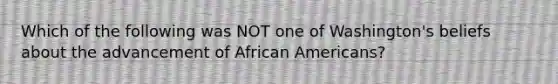 Which of the following was NOT one of Washington's beliefs about the advancement of African Americans?