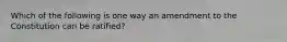 Which of the following is one way an amendment to the Constitution can be ratified?