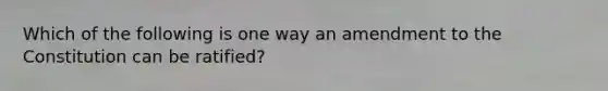 Which of the following is one way an amendment to the Constitution can be ratified?