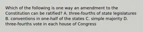 Which of the following is one way an amendment to the Constitution can be ratified? A. three-fourths of state legislatures B. conventions in one-half of the states C. simple majority D. three-fourths vote in each house of Congress