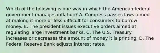 Which of the following is one way in which the American federal government manages inflation? A. Congress passes laws aimed at making it more or less difficult for consumers to borrow money. B. The president issues executive orders aimed at regulating large investment banks. C. The U.S. Treasury increases or decreases the amount of money it is printing. D. The Federal Reserve Bank adjusts interest rates.