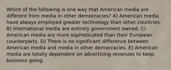 Which of the following is one way that American media are different from media in other democracies? A) American media have always employed greater technology than other countries. B) International media are entirely government owned. C) American media are more sophisticated than their European counterparts. D) There is no significant difference between American media and media in other democracies. E) American media are totally dependent on advertising revenues to keep business going.