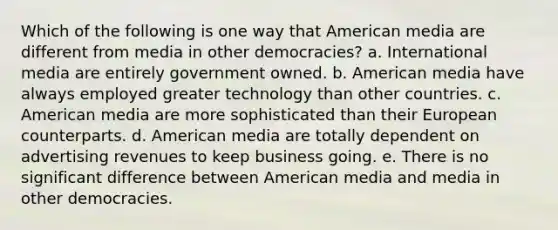 Which of the following is one way that American media are different from media in other democracies? a. International media are entirely government owned. b. American media have always employed greater technology than other countries. c. American media are more sophisticated than their European counterparts. d. American media are totally dependent on advertising revenues to keep business going. e. There is no significant difference between American media and media in other democracies.