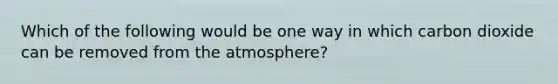 Which of the following would be one way in which carbon dioxide can be removed from the atmosphere?