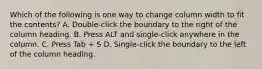 Which of the following is one way to change column width to fit the contents? A. Double-click the boundary to the right of the column heading. B. Press ALT and single-click anywhere in the column. C. Press Tab + S D. Single-click the boundary to the left of the column heading.