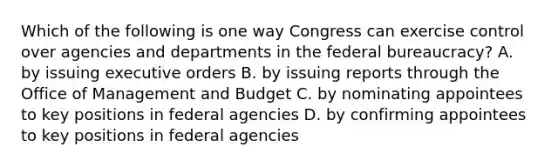 Which of the following is one way Congress can exercise control over agencies and departments in the federal bureaucracy? A. by issuing executive orders B. by issuing reports through the Office of Management and Budget C. by nominating appointees to key positions in federal agencies D. by confirming appointees to key positions in federal agencies