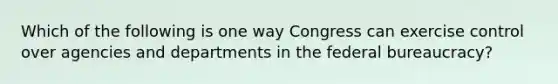 Which of the following is one way Congress can exercise control over agencies and departments in the federal bureaucracy?