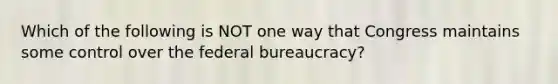 Which of the following is NOT one way that Congress maintains some control over the federal bureaucracy?