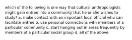 which of the following is one way that cultural anthropologists might gain entree into a community that he or she wishes to study? a. make contact with an important local official who can facilitate entree b. use personal connections with members of a particular community c. start hanging out in areas frequently by members of a particular social group d. all of the above.