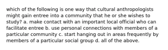 which of the following is one way that cultural anthropologists might gain entree into a community that he or she wishes to study? a. make contact with an important local official who can facilitate entree b. use personal connections with members of a particular community c. start hanging out in areas frequently by members of a particular social group d. all of the above.