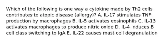 Which of the following is one way a cytokine made by Th2 cells contributes to atopic disease (allergy)? A. IL-17 stimulates TNF production by macrophages B. IL-5 activates eosinophils C. IL-13 activates macrophages to produce nitric oxide D. IL-4 induces B cell class switching to IgA E. IL-22 causes mast cell degranulation