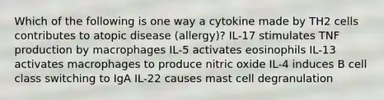 Which of the following is one way a cytokine made by TH2 cells contributes to atopic disease (allergy)? IL-17 stimulates TNF production by macrophages IL-5 activates eosinophils IL-13 activates macrophages to produce nitric oxide IL-4 induces B cell class switching to IgA IL-22 causes mast cell degranulation