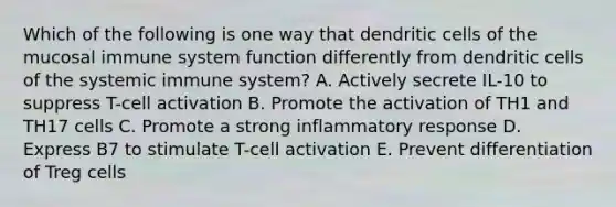 Which of the following is one way that dendritic cells of the mucosal immune system function differently from dendritic cells of the systemic immune system? A. Actively secrete IL-10 to suppress T-cell activation B. Promote the activation of TH1 and TH17 cells C. Promote a strong inflammatory response D. Express B7 to stimulate T-cell activation E. Prevent differentiation of Treg cells