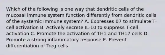 Which of the following is one way that dendritic cells of the mucosal immune system function differently from dendritic cells of the systemic immune system? A. Expresses B7 to stimulate T-cell activation B. Actively secrete IL-10 to suppress T-cell activation C. Promote the activation of TH1 and TH17 cells D. Promote a strong inflammatory response E. Prevent differentiation of Treg cells