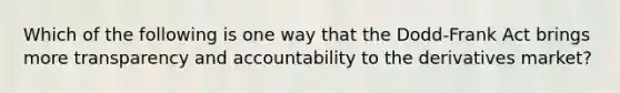 Which of the following is one way that the Dodd-Frank Act brings more transparency and accountability to the derivatives market?