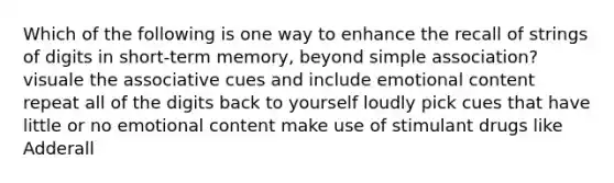 Which of the following is one way to enhance the recall of strings of digits in short-term memory, beyond simple association? visuale the associative cues and include emotional content repeat all of the digits back to yourself loudly pick cues that have little or no emotional content make use of stimulant drugs like Adderall