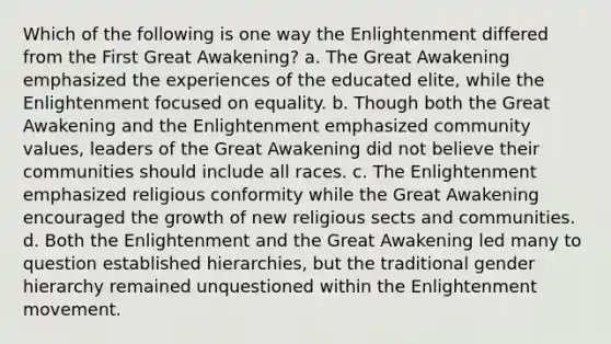 Which of the following is one way the Enlightenment differed from the First Great Awakening? a. The Great Awakening emphasized the experiences of the educated elite, while the Enlightenment focused on equality. b. Though both the Great Awakening and the Enlightenment emphasized community values, leaders of the Great Awakening did not believe their communities should include all races. c. The Enlightenment emphasized religious conformity while the Great Awakening encouraged the growth of new religious sects and communities. d. Both the Enlightenment and the Great Awakening led many to question established hierarchies, but the traditional gender hierarchy remained unquestioned within the Enlightenment movement.