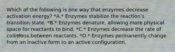 Which of the following is one way that enzymes decrease activation energy? *A.* Enzymes stabilize the reaction's transition state. *B.* Enzymes denature, allowing more physical space for reactants to bind. *C.* Enzymes decrease the rate of collisions between reactants. *D.* Enzymes permanently change from an inactive form to an active configuration.