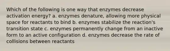 Which of the following is one way that enzymes decrease activation energy? a. enzymes denature, allowing more physical space for reactants to bind b. enzymes stabilize the reaction's transition state c. enzymes permanently change from an inactive form to an active configuration d. enzymes decrease the rate of collisions between reactants