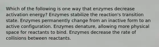 Which of the following is one way that enzymes decrease activation energy? Enzymes stabilize the reaction's transition state. Enzymes permanently change from an inactive form to an active configuration. Enzymes denature, allowing more physical space for reactants to bind. Enzymes decrease the rate of collisions between reactants.