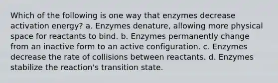 Which of the following is one way that enzymes decrease activation energy? a. Enzymes denature, allowing more physical space for reactants to bind. b. Enzymes permanently change from an inactive form to an active configuration. c. Enzymes decrease the rate of collisions between reactants. d. Enzymes stabilize the reaction's transition state.