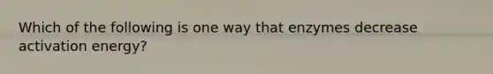 Which of the following is one way that enzymes decrease activation energy?