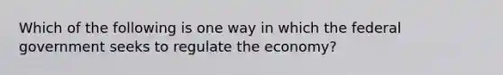 Which of the following is one way in which the federal government seeks to regulate the economy?