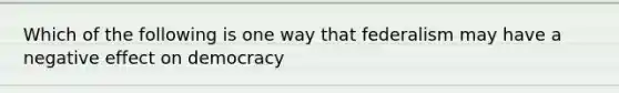 Which of the following is one way that federalism may have a negative effect on democracy