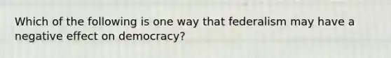 Which of the following is one way that federalism may have a negative effect on democracy?