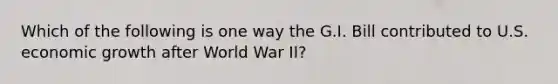 Which of the following is one way the G.I. Bill contributed to U.S. economic growth after World War II?