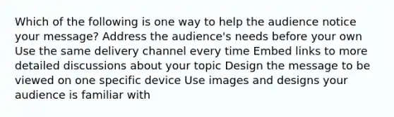 Which of the following is one way to help the audience notice your message? Address the audience's needs before your own Use the same delivery channel every time Embed links to more detailed discussions about your topic Design the message to be viewed on one specific device Use images and designs your audience is familiar with