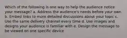 Which of the following is one way to help the audience notice your message? a. Address the audience's needs before your own b. Embed links to more detailed discussions about your topic c. Use the same delivery channel every time d. Use images and designs your audience is familiar with e. Design the message to be viewed on one specific device