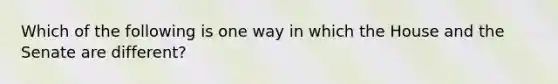 Which of the following is one way in which the House and the Senate are different?