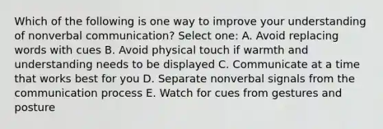 Which of the following is one way to improve your understanding of nonverbal communication? Select one: A. Avoid replacing words with cues B. Avoid physical touch if warmth and understanding needs to be displayed C. Communicate at a time that works best for you D. Separate nonverbal signals from the communication process E. Watch for cues from gestures and posture