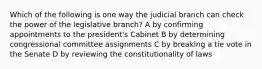 Which of the following is one way the judicial branch can check the power of the legislative branch? A by confirming appointments to the president's Cabinet B by determining congressional committee assignments C by breaking a tie vote in the Senate D by reviewing the constitutionality of laws