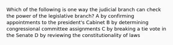 Which of the following is one way the judicial branch can check the power of the legislative branch? A by confirming appointments to the president's Cabinet B by determining congressional committee assignments C by breaking a tie vote in the Senate D by reviewing the constitutionality of laws