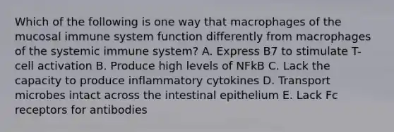 Which of the following is one way that macrophages of the mucosal immune system function differently from macrophages of the systemic immune system? A. Express B7 to stimulate T-cell activation B. Produce high levels of NFkB C. Lack the capacity to produce inflammatory cytokines D. Transport microbes intact across the intestinal epithelium E. Lack Fc receptors for antibodies