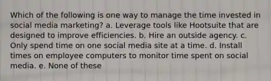 ​Which of the following is one way to manage the time invested in social media marketing? a. ​Leverage tools like Hootsuite that are designed to improve efficiencies. b. ​Hire an outside agency. c. ​Only spend time on one social media site at a time. d. ​Install times on employee computers to monitor time spent on social media. e. ​None of these